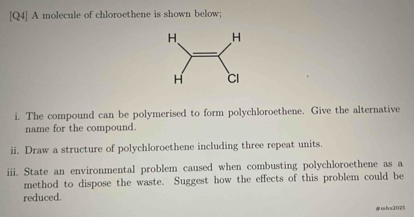 [Q4] A molecule of chloroethene is shown below; 
i. The compound can be polymerised to form polychloroethene. Give the alternative 
name for the compound. 
ii. Draw a structure of polychloroethene including three repeat units. 
iii. State an environmental problem caused when combusting polychloroethene as a 
method to dispose the waste. Suggest how the effects of this problem could be 
reduced. 
#mhu2025