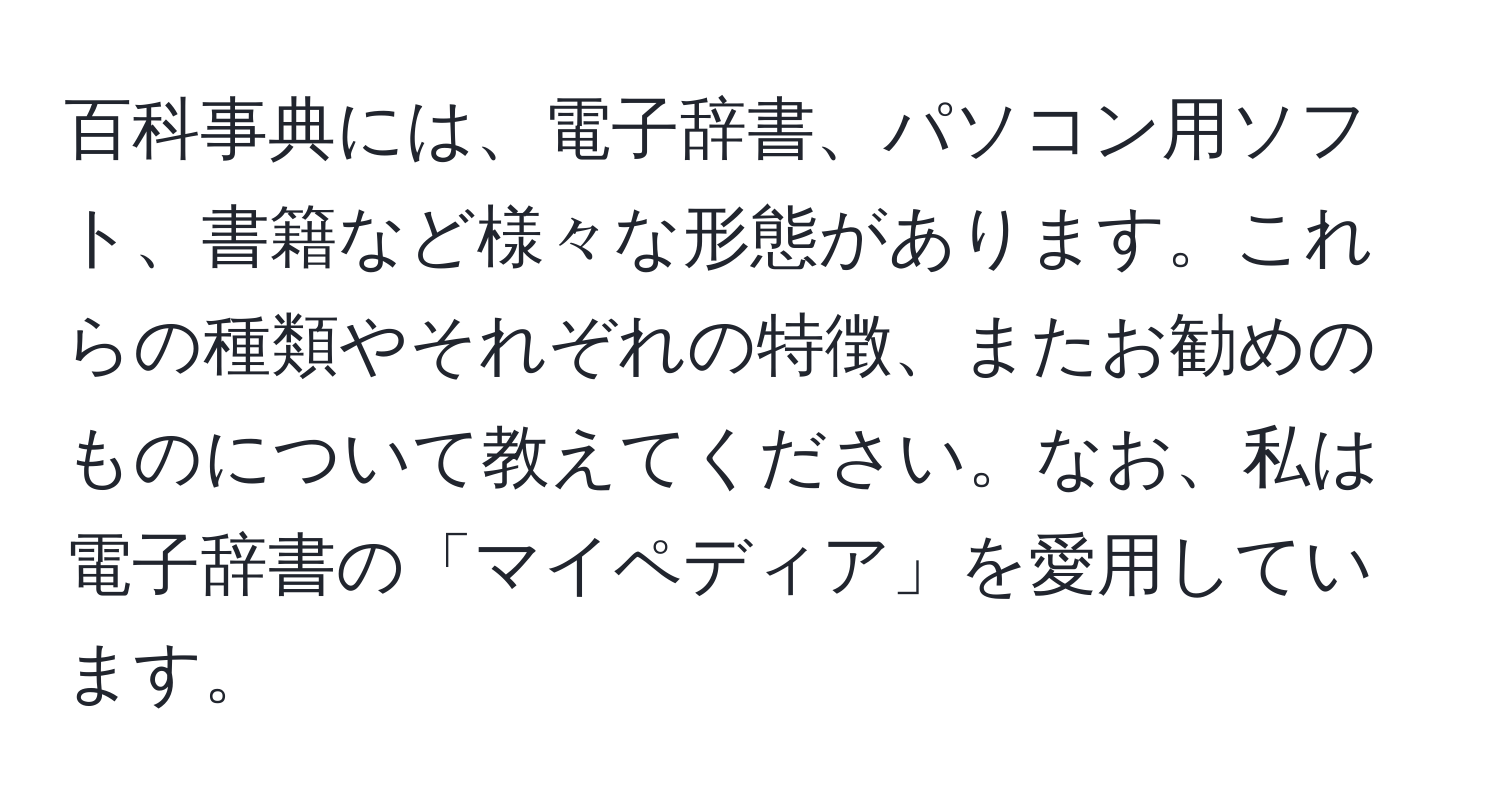 百科事典には、電子辞書、パソコン用ソフト、書籍など様々な形態があります。これらの種類やそれぞれの特徴、またお勧めのものについて教えてください。なお、私は電子辞書の「マイペディア」を愛用しています。