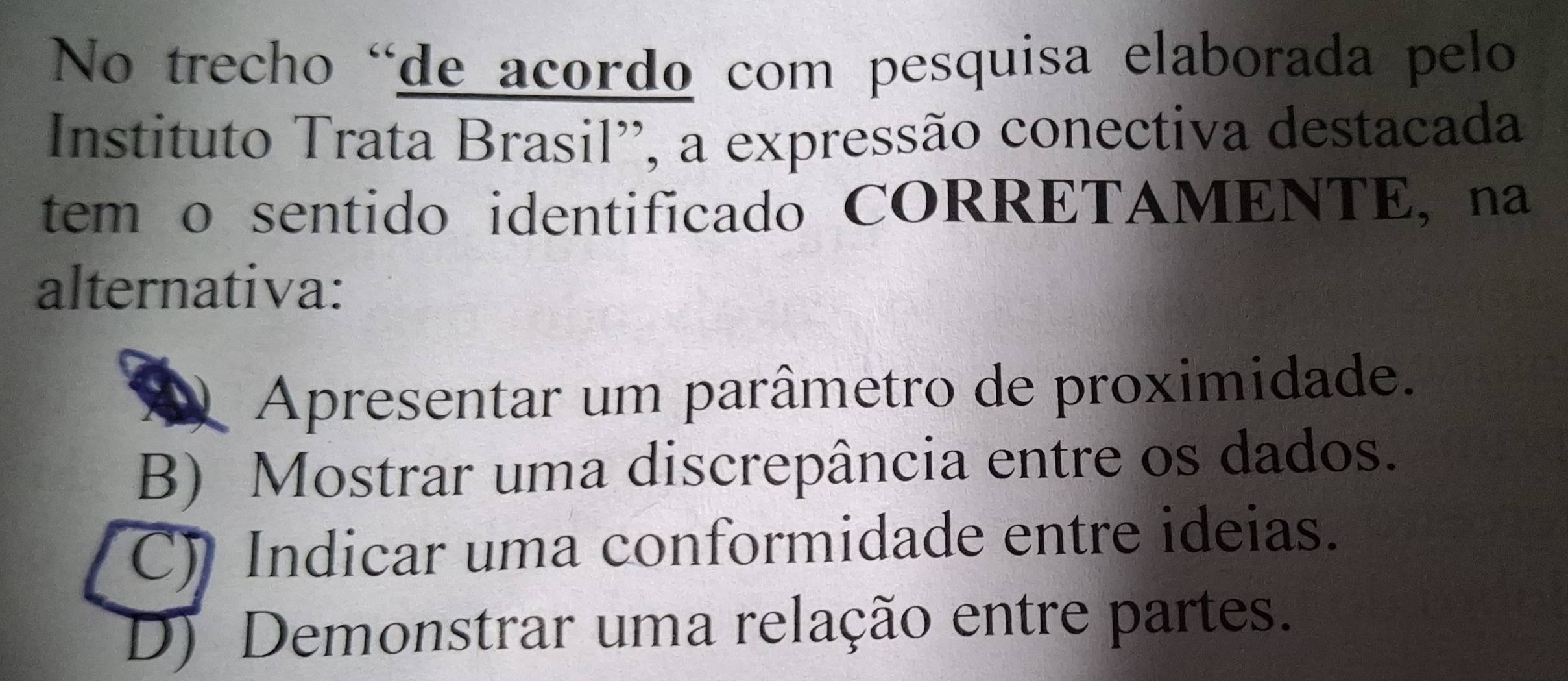 No trecho 'de acordo com pesquisa elaborada pelo
Instituto Trata Brasil'', a expressão conectiva destacada
tem o sentido identificado CORRETAMENTE, na
alternativa:
D Apresentar um parâmetro de proximidade.
B) Mostrar uma discrepância entre os dados.
C) Indicar uma conformidade entre ideias.
D) Demonstrar uma relação entre partes.