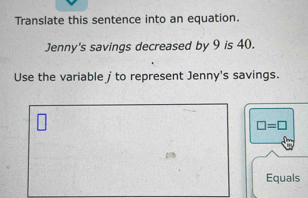 Translate this sentence into an equation. 
Jenny's savings decreased by 9 is 40. 
Use the variable j to represent Jenny's savings.
□
□ =□
''' 
Equals