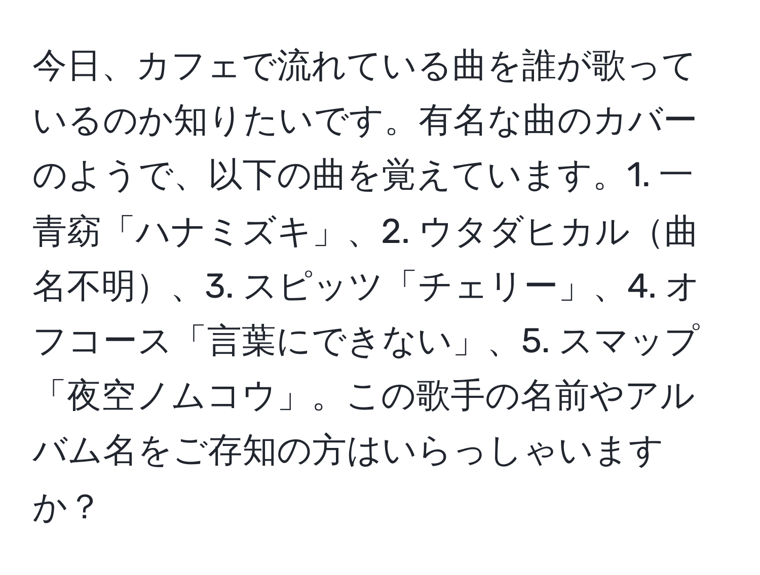 今日、カフェで流れている曲を誰が歌っているのか知りたいです。有名な曲のカバーのようで、以下の曲を覚えています。1. 一青窈「ハナミズキ」、2. ウタダヒカル曲名不明、3. スピッツ「チェリー」、4. オフコース「言葉にできない」、5. スマップ「夜空ノムコウ」。この歌手の名前やアルバム名をご存知の方はいらっしゃいますか？