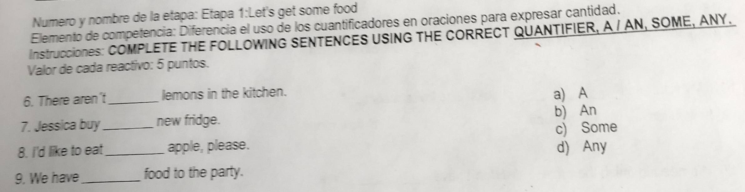 Numero y nombre de la etapa: Etapa 1:Let's get some food
Elemento de competencia: Diferencia el uso de los cuantificadores en oraciones para expresar cantidad.
IIstrucciOnES: COMPLETE THE FOLLOWING SENTENCES USING THE CORRECT QUANTIFIER, A / AN, SOME, ANY.
Valor de cada reactivo: 5 puntos.
6. There aren't_ lemons in the kitchen. a) A
7. Jessica buy_ b) An
new fridge.
c) Some
8. I'd like to eat_ apple, please. d) Any
9. We have_ food to the party.