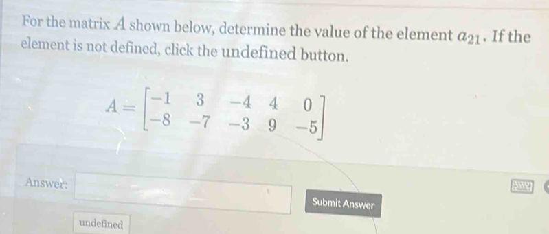 For the matrix A shown below, determine the value of the element a_21. If the 
element is not defined, click the undefined button.
A=beginbmatrix -1&3&-4&4&0 -8&-7&-3&9&-5endbmatrix
Answer: □ Submit Answer 
undefined