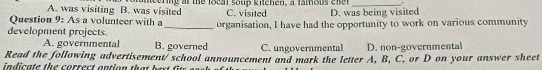 fameering at the local soup kitchen, a famous cner _.
A. was visiting B. was visited C. visited D. was being visited
Question 9: As a volunteer with a
development projects. _organisation, I have had the opportunity to work on various community
A. governmental B. governed C. ungovernmental D. non-governmental
Read the following advertisement/ school announcement and mark the letter A, B, C, or D on your answer sheet