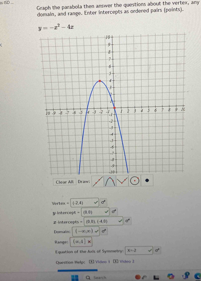 ISD ... 
Graph the parabola then answer the questions about the vertex, any 
domain, and range. Enter intercepts as ordered pairs (points).
y=-x^2-4x
Clear All Draw: 
Vertex = (-2,4)
y intercept (0,0)
x-intercepts (0,0),(-4,0) sigma^4
Domain: (-∈fty ,∈fty ) sigma^4
Range: (∈fty ,4]*
Equation of the Axis of Symmetry: X=-2 1 a^4
Question Help: Video 1 Vídeo 2 
Search