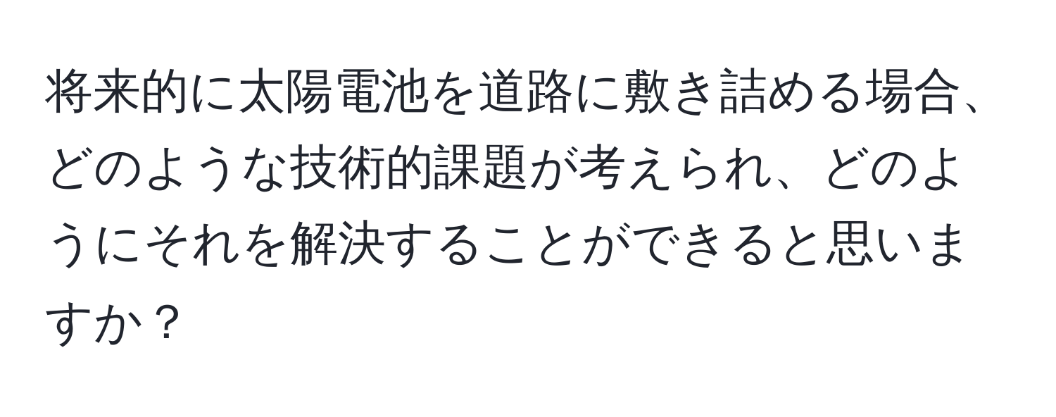 将来的に太陽電池を道路に敷き詰める場合、どのような技術的課題が考えられ、どのようにそれを解決することができると思いますか？