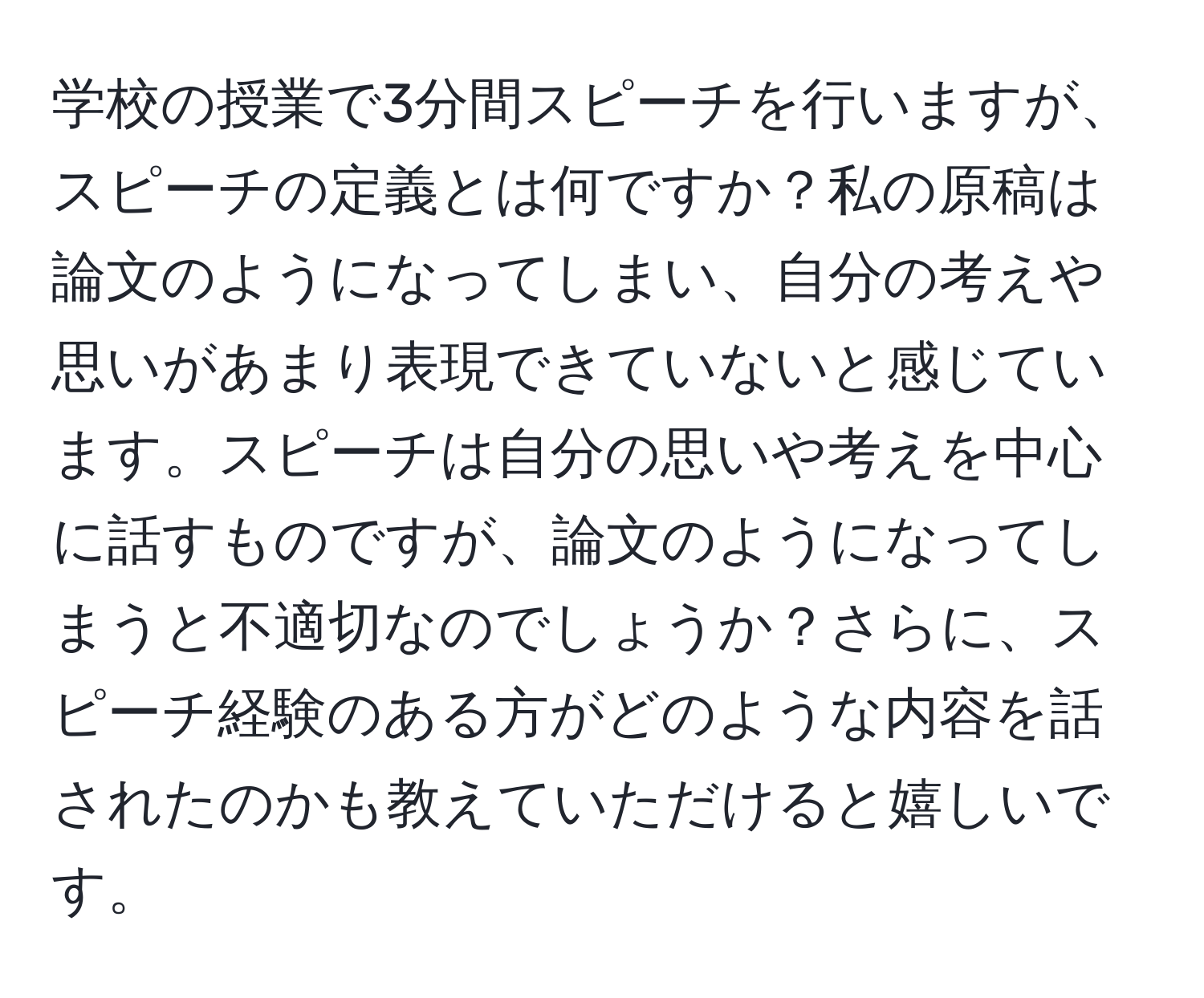 学校の授業で3分間スピーチを行いますが、スピーチの定義とは何ですか？私の原稿は論文のようになってしまい、自分の考えや思いがあまり表現できていないと感じています。スピーチは自分の思いや考えを中心に話すものですが、論文のようになってしまうと不適切なのでしょうか？さらに、スピーチ経験のある方がどのような内容を話されたのかも教えていただけると嬉しいです。
