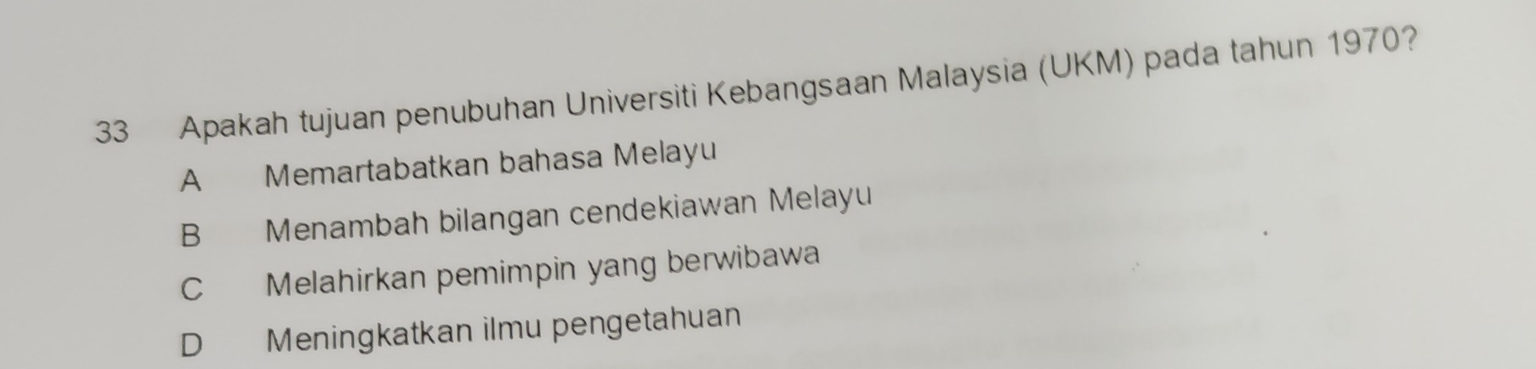 Apakah tujuan penubuhan Universiti Kebangsaan Malaysia (UKM) pada tahun 1970?
A Memartabatkan bahasa Melayu
B Menambah bilangan cendekiawan Melayu
C Melahirkan pemimpin yang berwibawa
D Meningkatkan ilmu pengetahuan