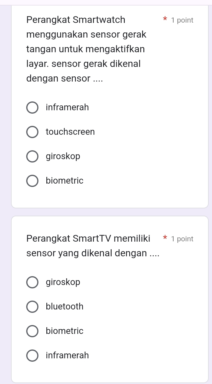 Perangkat Smartwatch 1 point
menggunakan sensor gerak
tangan untuk mengaktifkan
layar. sensor gerak dikenal
dengan sensor ....
inframerah
touchscreen
giroskop
biometric
Perangkat SmartTV memiliki * 1 point
sensor yang dikenal dengan ....
giroskop
bluetooth
biometric
inframerah