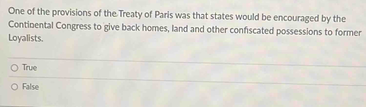 One of the provisions of the Treaty of Paris was that states would be encouraged by the
Continental Congress to give back homes, land and other confscated possessions to former
Loyalists.
True
False