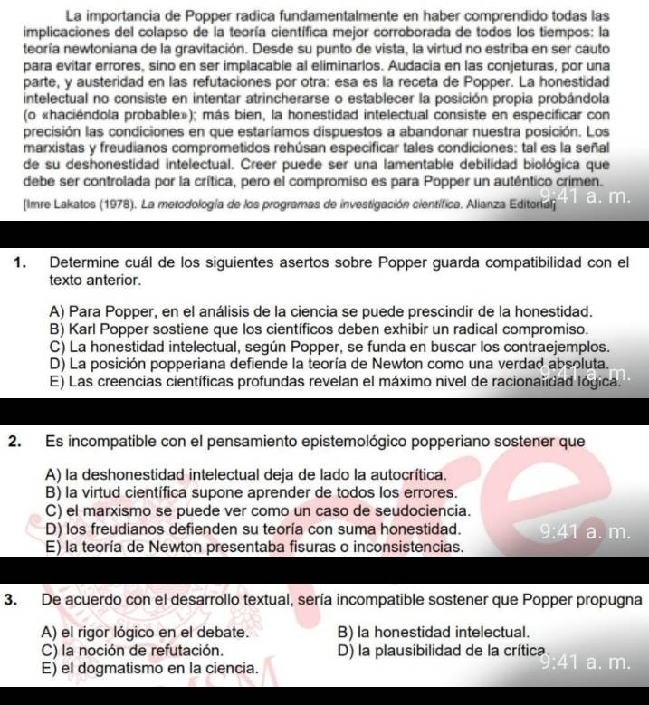 La importancia de Popper radica fundamentalmente en haber comprendido todas las
implicaciones del colapso de la teoría científica mejor corroborada de todos los tiempos: la
teoría newtoniana de la gravitación. Desde su punto de vista, la virtud no estriba en ser cauto
para evitar errores, sino en ser implacable al eliminarlos. Audacia en las conjeturas, por una
parte, y austeridad en las refutaciones por otra: esa es la receta de Popper. La honestidad
intelectual no consiste en intentar atrincherarse o establecer la posición propia probándola
(o «haciéndola probable»); más bien, la honestidad intelectual consiste en especificar con
precisión las condiciones en que estaríamos dispuestos a abandonar nuestra posición. Los
marxistas y freudianos comprometidos rehúsan especificar tales condiciones: tal es la señal
de su deshonestidad intelectual. Creer puede ser una lamentable debilidad biológica que
debe ser controlada por la crítica, pero el compromiso es para Popper un auténtico crimen.
[Imre Lakatos (1978). La metodología de los programas de investigación científica. Alianza Editorial]
1. Determine cuál de los siguientes asertos sobre Popper guarda compatibilidad con el
texto anterior.
A) Para Popper, en el análisis de la ciencia se puede prescindir de la honestidad.
B) Karl Popper sostiene que los científicos deben exhibir un radical compromiso.
C) La honestidad intelectual, según Popper, se funda en buscar los contraejemplos.
D) La posición popperiana defiende la teoría de Newton como una verdad absoluta.
E) Las creencias científicas profundas revelan el máximo nivel de racionalídad lógica.
2. Es incompatible con el pensamiento epistemológico popperiano sostener que
A) la deshonestidad intelectual deja de lado la autocrítica.
B) la virtud científica supone aprender de todos los errores.
C) el marxismo se puede ver como un caso de seudociencia.
D) los freudianos defienden su teoría con suma honestidad. 9:41 a. m.
E) la teoría de Newton presentaba fisuras o inconsistencias.
3. De acuerdo con el desarrollo textual, sería incompatible sostener que Popper propugna
A) el rigor lógico en el debate. B) la honestidad intelectual.
C) la noción de refutación. D) la plausibilidad de la crítica 41 a. m.
E) el dogmatismo en la ciencia.