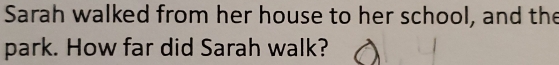 Sarah walked from her house to her school, and the 
park. How far did Sarah walk?