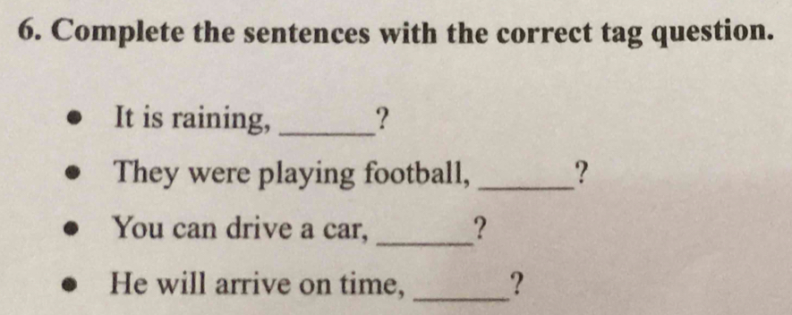 Complete the sentences with the correct tag question. 
It is raining, _? 
They were playing football, _? 
You can drive a car, _? 
He will arrive on time, _?