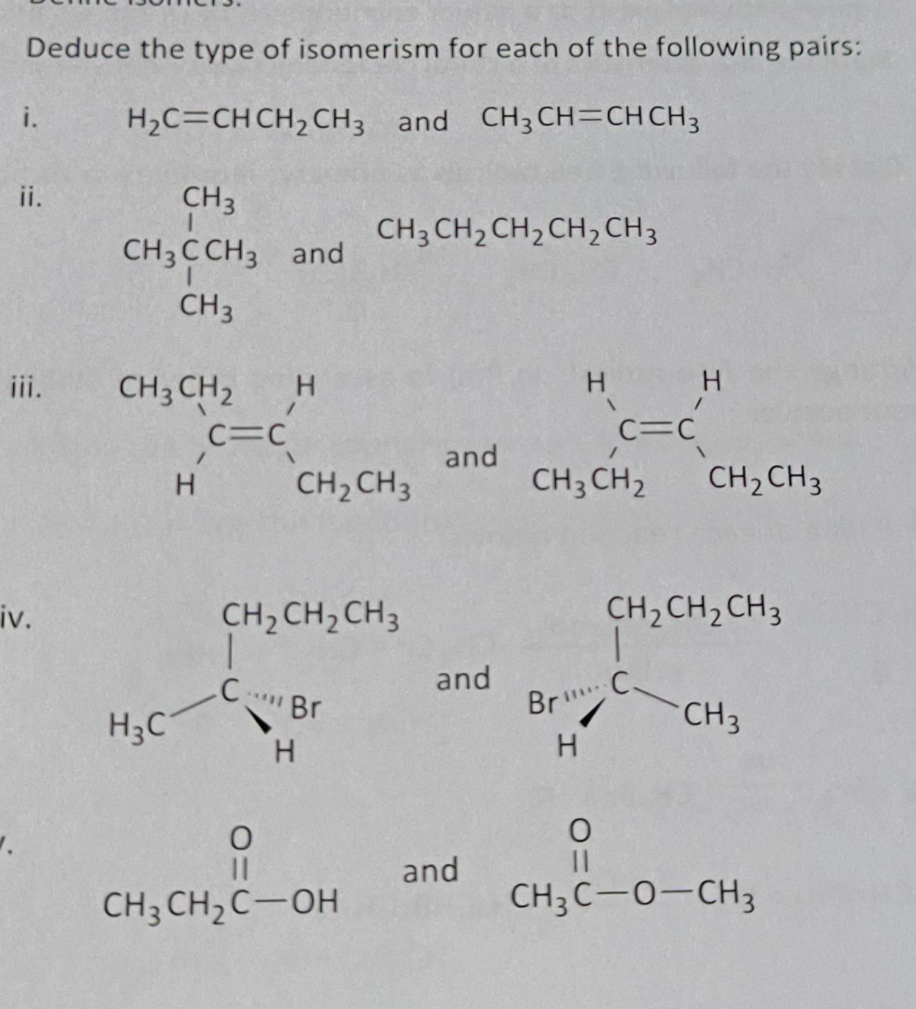 Deduce the type of isomerism for each of the following pairs:
i. and CH_3CH=CHCH_3
H_2C=CHCH_2CH_3
ⅱ. CH_3beginarrayr CH_3 CH_3endarray CH_3 CH_3endarray and
CH_3CH_2CH_2CH_2CH_3
iii.
 □ /□  
beginarrayr CH_3CH_2 Hendarray beginarrayr H C=C CH_2CH_3endarray v_1 and... beginarrayr H CH_C=C_3CH_CH_2CH_3endarray 
iv.
and Br'_2^((Cl_2CH_2CH_2)CH_3)CCCH_3
、
beginarrayr O CH_3CH_2C-OHendarray and beginarrayr O CH_3C-O-CH_3endarray