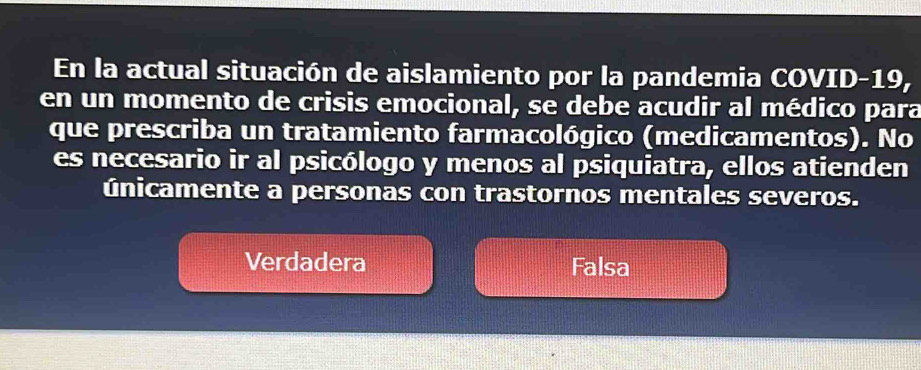 En la actual situación de aislamiento por la pandemia COVID-19,
en un momento de crisis emocional, se debe acudir al médico para
que prescriba un tratamiento farmacológico (medicamentos). No
es necesario ir al psicólogo y menos al psiquiatra, ellos atienden
únicamente a personas con trastornos mentales severos.
Verdadera Falsa