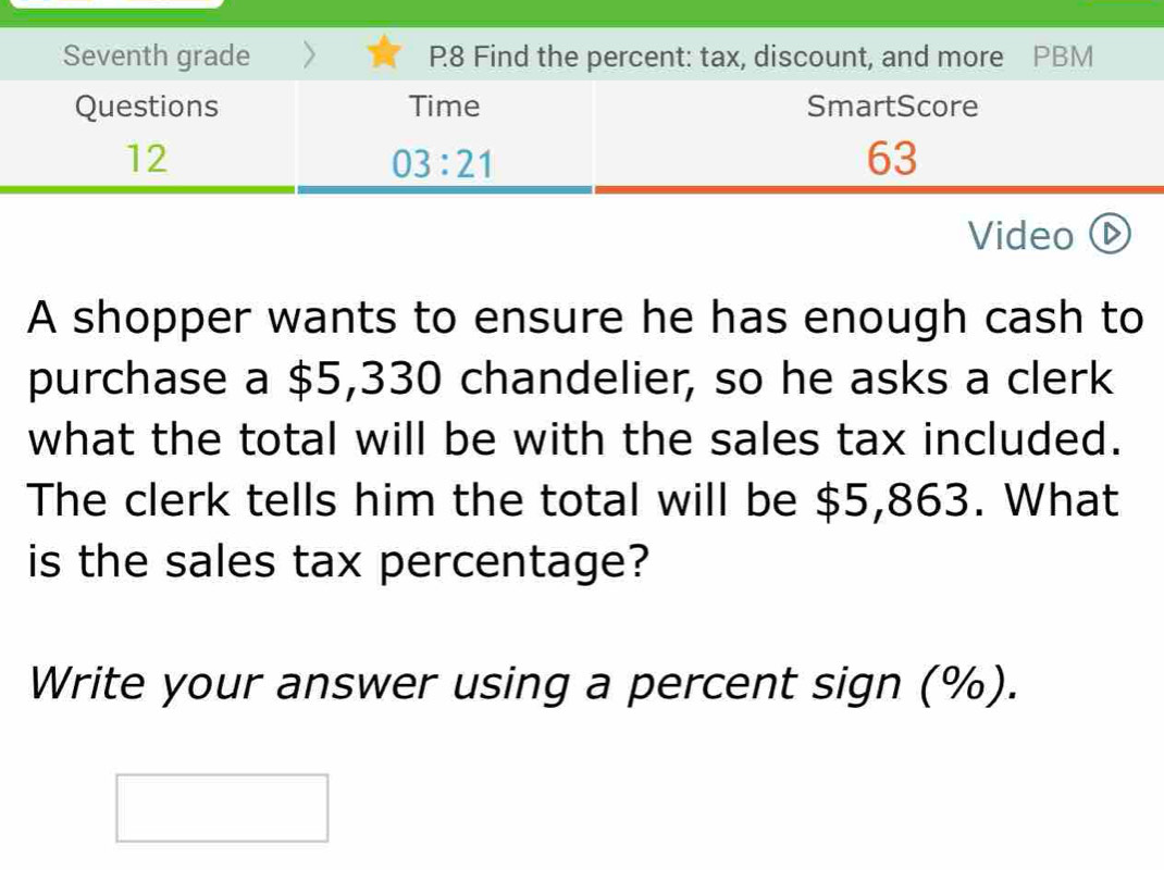 Seventh grade P8 Find the percent: tax, discount, and more PBM 
Questions Time SmartScore 
12
03:21
63 
Video ( 
A shopper wants to ensure he has enough cash to 
purchase a $5,330 chandelier, so he asks a clerk 
what the total will be with the sales tax included. 
The clerk tells him the total will be $5,863. What 
is the sales tax percentage? 
Write your answer using a percent sign (%).