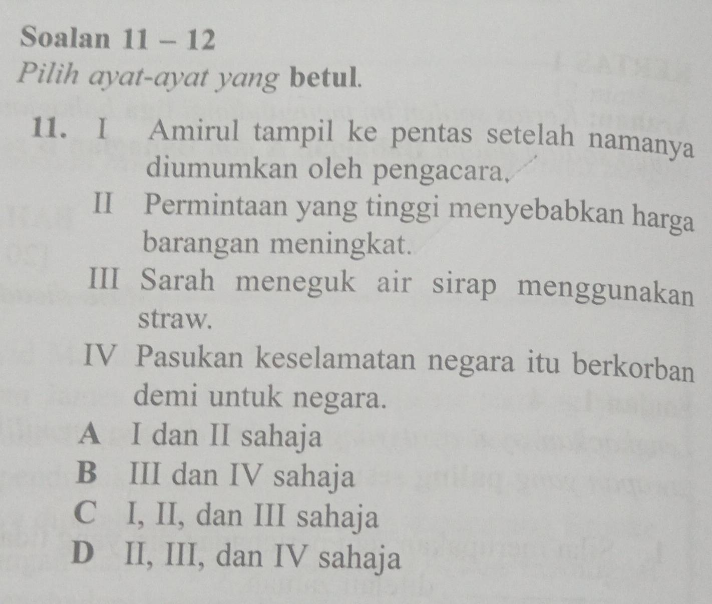 Soalan 11 - 12
Pilih ayat-ayat yang betul.
11. I Amirul tampil ke pentas setelah namanya
diumumkan oleh pengacara,
II Permintaan yang tinggi menyebabkan harga
barangan meningkat.
III Sarah meneguk air sirap menggunakan
straw.
IV Pasukan keselamatan negara itu berkorban
demi untuk negara.
A I dan II sahaja
B III dan IV sahaja
C I, II, dan III sahaja
D II, III, dan IV sahaja