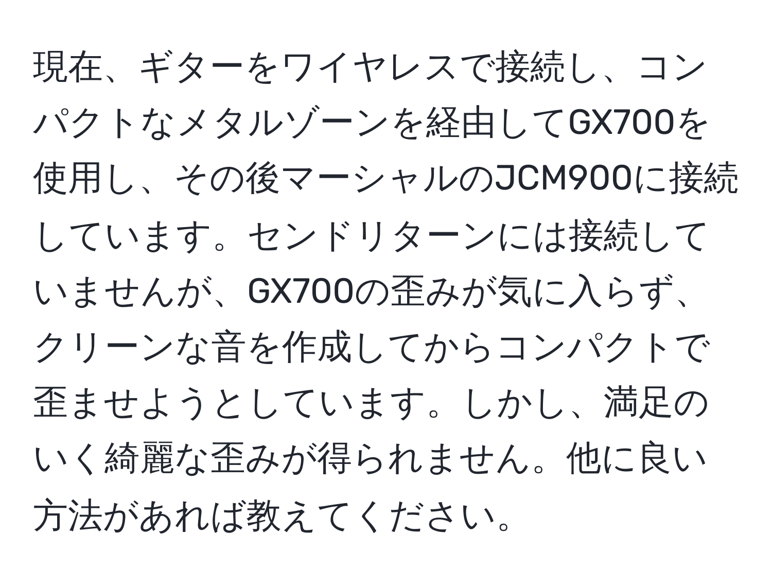 現在、ギターをワイヤレスで接続し、コンパクトなメタルゾーンを経由してGX700を使用し、その後マーシャルのJCM900に接続しています。センドリターンには接続していませんが、GX700の歪みが気に入らず、クリーンな音を作成してからコンパクトで歪ませようとしています。しかし、満足のいく綺麗な歪みが得られません。他に良い方法があれば教えてください。