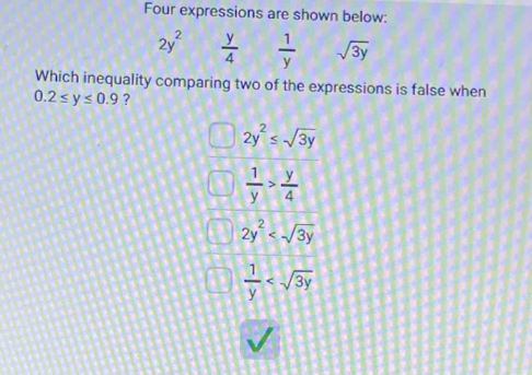 Four expressions are shown below:
2y^2  y/4   1/y  sqrt(3y)
Which inequality comparing two of the expressions is false when
0.2≤ y≤ 0.9 ?
2y^2≤ sqrt(3y)
 1/y > y/4 
2y^2
 1/y 