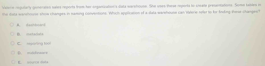 Valerie regularly generates sales reports from her organization's data warehouse. She uses these reports to create presentations. Some tables in
the data warehouse show changes in naming conventions. Which application of a data warehouse can Valerie refer to for finding these changes?
A. dashboard
B. metadata
C. reparting tool
D. middleware
E. source data