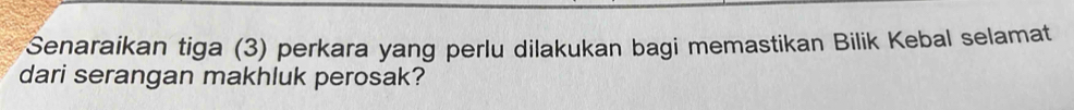 Senaraikan tiga (3) perkara yang perlu dilakukan bagi memastikan Bilik Kebal selamat 
dari serangan makhluk perosak?