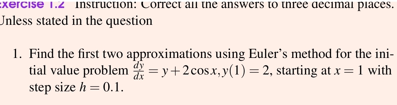 xercise 1.2 instruction: Correct all the answers to three decimal places.
Unless stated in the question
1. Find the first two approximations using Euler’s method for the ini-
tial value problem  dy/dx =y+2cos x, y(1)=2 , starting at x=1 with
step size h=0.1.