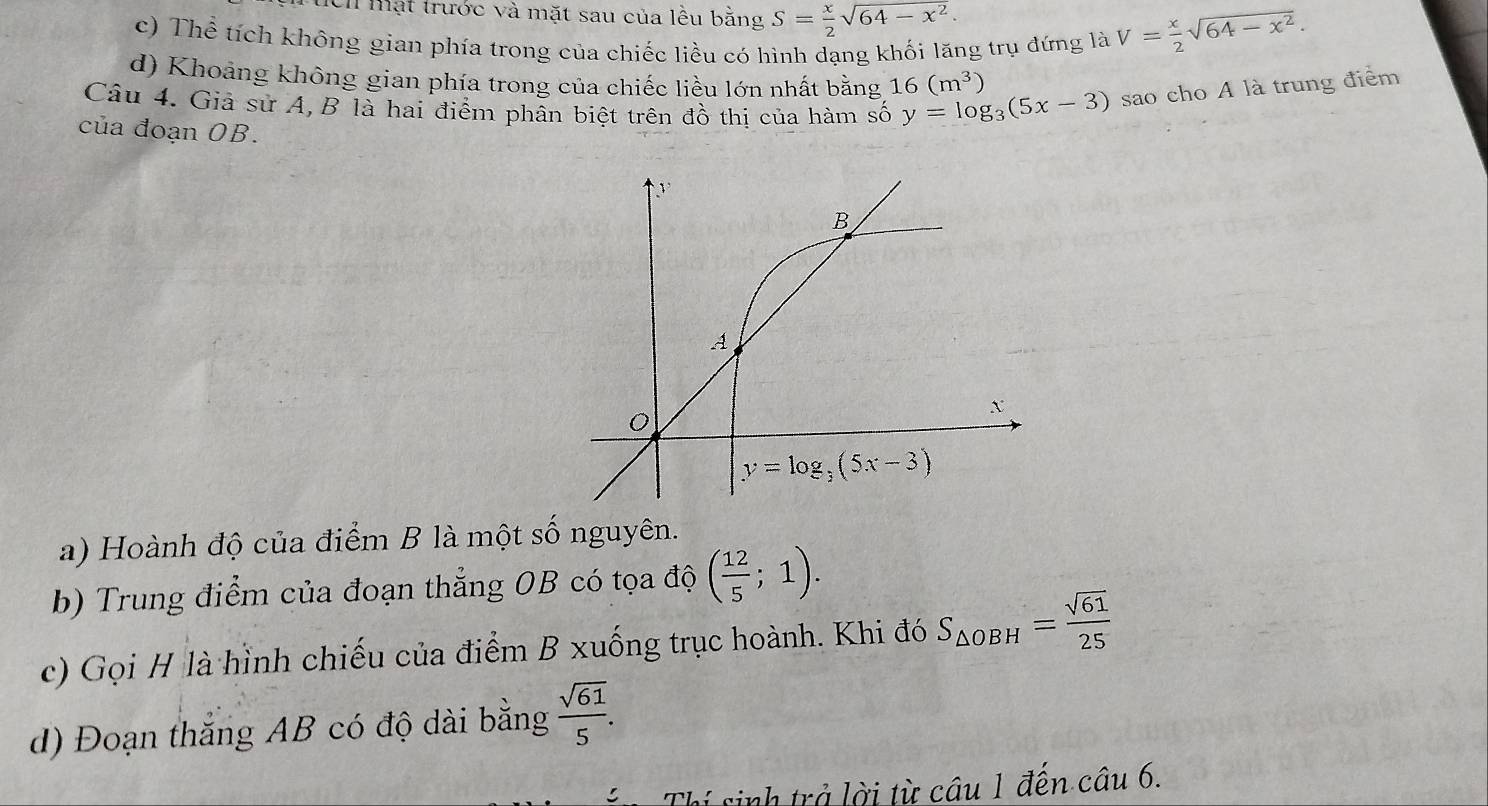 tch mạt trước và mặt sau của lều bằng S= x/2 sqrt(64-x^2).
c) Thể tích không gian phía trong của chiếc liều có hình dạng khối lăng trụ đứng là V= x/2 sqrt(64-x^2).
d) Khoảng không gian phía trong của chiếc liều lớn nhất bằng 16(m^3)
Câu 4. Giả sử A, B là hai điểm phân biệt trên đồ thị của hàm số y=log _3(5x-3) sao cho A là trung điểm
của đoạn OB.
a) Hoành độ của điểm B là một số nguyên.
b) Trung điểm của đoạn thẳng OB có tọa độ ( 12/5 ;1).
c) Gọi H là hình chiếu của điểm B xuống trục hoành. Khi đó S_△ OBH= sqrt(61)/25 
d) Đoạn thắng AB có độ dài bằng  sqrt(61)/5 .
Thí sinh trở lời từ câu 1 đến câu 6.