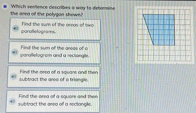 Which sentence describes a way to determine
the area of the polygon shown?
Find the sum of the areas of two
parallelograms.
Find the sum of the areas of a
parallelogram and a rectangle.
Find the area of a square and then
subtract the area of a triangle.
Find the area of a square and then
D) subtract the area of a rectangle.