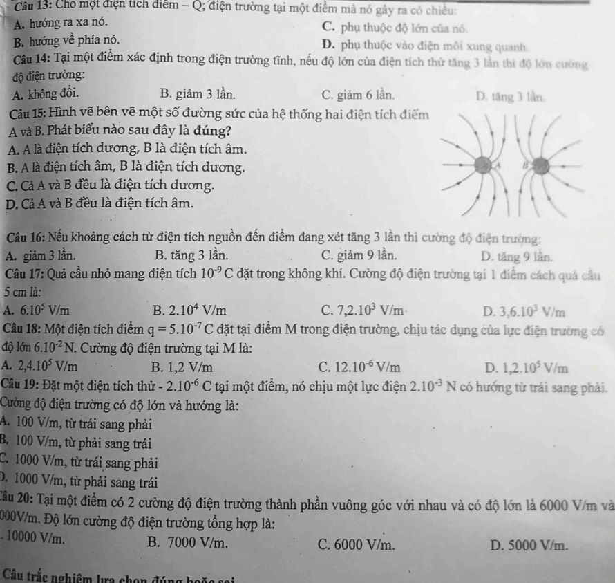 Cho một điện tích điểm - Q; điện trường tại một điểm mà nó gây ra có chiều:
A. hướng ra xa nó. C. phụ thuộc độ lớn của nó.
B. hướng về phía nó. D. phụ thuộc vào điện môi xung quanh
* Câu 14: Tại một điểm xác định trong điện trường tĩnh, nếu độ lớn của điện tích thứ tăng 3 lần thi độ lớn cường
độ điện trường:
A. không đổi. B. giảm 3 lần. C. giảm 6 lần. D. tăng 3 lần.
Câu 15: Hình vẽ bên vẽ một số đường sức của hệ thống hai điện tích điểm
A và B. Phát biểu nào sau đây là đúng?
A. A là điện tích dương, B là điện tích âm.
B. A là điện tích âm, B là điện tích dương.
C. Cả A và B đều là điện tích dương.
D. Cả A và B đều là điện tích âm.
Câu 16: Nếu khoảng cách từ điện tích nguồn đến điểm đang xét tăng 3 lần thì cường độ điện trường:
A. giảm 3 lần. B. tăng 3 lần. C. giảm 9 lần. D. tăng 9 lần.
Câu 17: Quả cầu nhỏ mang điện tích 10^(-9)C đặt trong không khí. Cường độ điện trường tại 1 điểm cách quả cầu
5 cm là:
A. 6.10^5V/m B. 2.10^4V/m C. 7,2.10^3V/m D. 3,6.10^3V/m
Câu 18: Một điện tích điểm q=5.10^(-7)C đặt tại điểm M trong điện trường, chịu tác dụng của lực điện trường có
độ lớn 6.10^(-2)N.. Cường độ điện trường tại M là:
A. 2,4.10^5V/m B. 1,2 V/m C. 12.10^(-6)V/m D. 1,2.10^5V/m
Câu 19: Đặt một điện tích thử -2.10^(-6)C tại một điểm, nó chịu một lực điện 2.10^(-3)N có hướng từ trái sang phải.
Cường độ điện trường có độ lớn và hướng là:
A. 100 V/m, từ trái sang phải
B. 100 V/m, từ phải sang trái
C. 1000 V/m, từ trái sang phải
D. 1000 V/m, từ phải sang trái
2âu 20: Tại một điểm có 2 cường độ điện trường thành phần vuông góc với nhau và có độ lớn là 6000 V/m và
2000V/m. Độ lớn cường độ điện trường tổng hợp là:. 10000 V/m. B. 7000 V/m. C. 6000 V/m. D. 5000 V/m.
Câu trắc nghiêm lưa chọn đúng