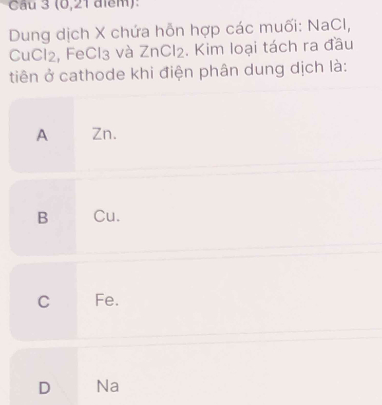 (0, 21 điểm):
Dung dịch X chứa hỗn hợp các muối: NaCI,
CuCl2, FeCl3 và ZnCl2. Kim loại tách ra đầu
tiên ở cathode khi điện phân dung dịch là:
A Zn.
B Cu.
C €£Fe.
D Na