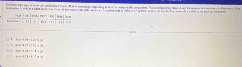 Several years ago, a large city undertook a major effort to encourage carpooling in order to reduce traffic congestion. The accompanying table shows the number of carpoolers, in thousands, from
regression to obtain a lunction f(x)=a+b ln (x) that models the data, where x=1 conresponds to 1995, x=2to1996 96, and so on. Round the constants a and b to the nearest hundredth
A. f(x)=4.40+5.32ln (x)
B. f(x)=4.22+5.25ln (x)
C. f(x)=4.29+5.14ln (x)
D. f(x)=4.33+5.17ln (x)