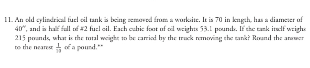 An old cylindrical fuel oil tank is being removed from a worksite. It is 70 in length, has a diameter of
40' ', and is half full of # 2 fuel oil. Each cubic foot of oil weights 53.1 pounds. If the tank itself weighs
215 pounds, what is the total weight to be carried by the truck removing the tank? Round the answer 
to the nearest  1/10  of a pound.**