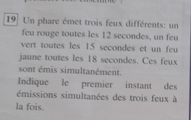 Un phare émet trois feux différents: un 
feu rouge toutes les 12 secondes, un feu 
vert toutes les 15 secondes et un feu 
jaune toutes les 18 secondes. Ces feux 
sont émis simultanément. 
Indique le premier instant des 
émissions simultanées des trois feux à 
la fois.