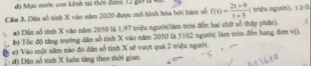 Mực nước con kênh tại thời điểm 12 giờ la 4.
Câu 3. Dân số tính X vào năm 2020 được mô hình hóa bởi hàm số f(t)= (2t+9)/t+5  ( triệu người), t≥ 0
a) Dân số tỉnh X vào năm 2050 là 1, 97 triệu người(làm tròn đến hai chữ số thập phần). A
b) Tốc độ tăng trưởng dân số tỉnh X vào năm 2030 là 5102 người( làm tròn đến hang đơn vị).
c) Vào một năm nào đó dân số tinh X sẽ vượt quá 2 triệu người.
d) Dân số tinh X luôn tăng theo thời gian.