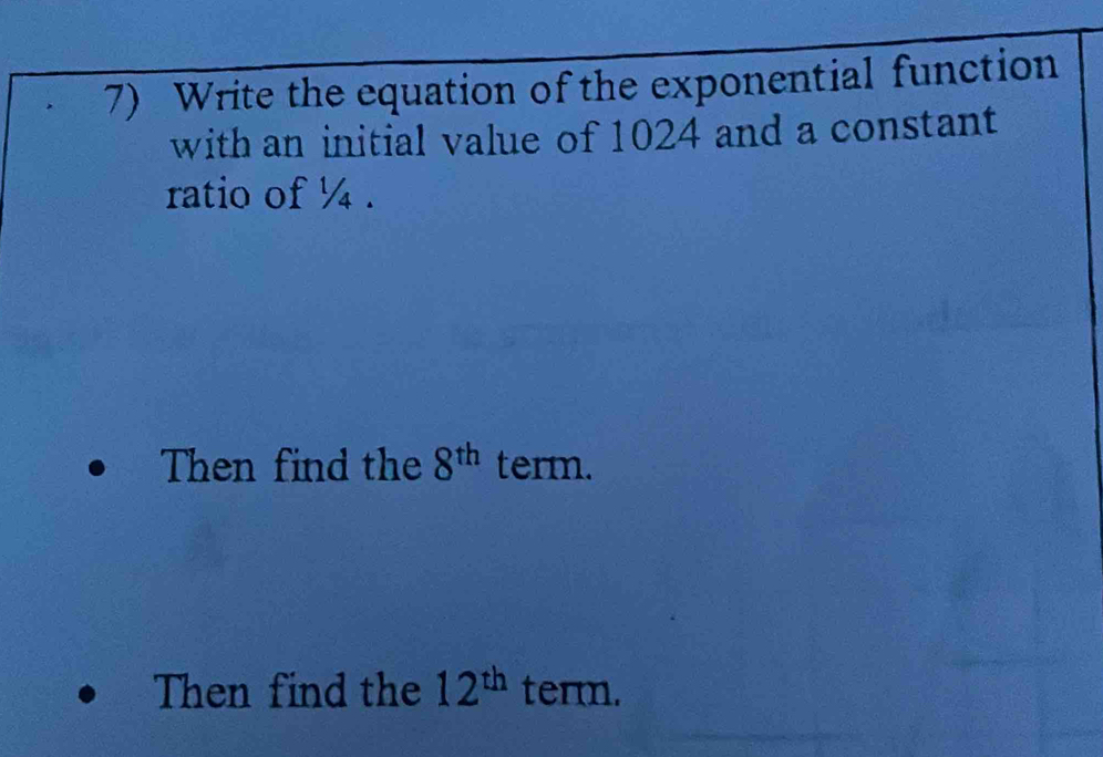 Write the equation of the exponential function 
with an initial value of 1024 and a constant 
ratio of ¼. 
Then find the 8^(th) term. 
Then find the 12^(th) term.