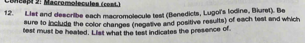 Concept 2: Macromolecules (cont.) 
12. List and describe each macromolecule test (Benedicts, Lugol's lodine, Biuret). Be 
sure to include the color changes (negative and positive results) of each test and which 
test must be heated. List what the test indicates the presence of.