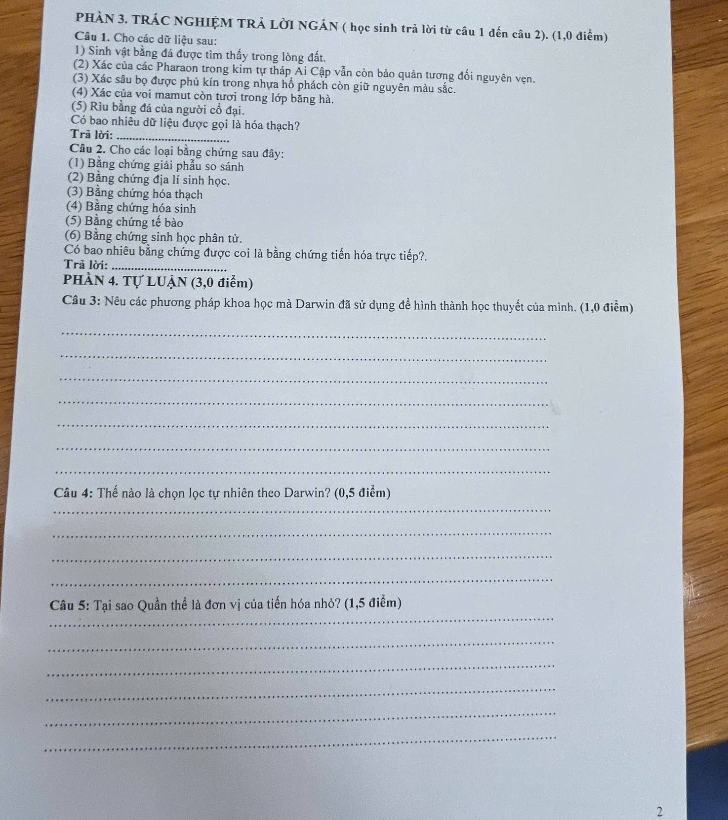 PHÀN 3. TRÁC NGHIỆM TRẢ LờI NGÁN ( học sinh trả lời từ câu 1 đến câu 2). (1,0 điểm) 
Câu 1. Cho các dữ liệu sau: 
1) Sinh vật bằng đá được tìm thấy trong lòng đất. 
(2) Xác của các Pharaon trong kim tự tháp Ai Cập vẫn còn bảo quản tương đối nguyên vẹn. 
(3) Xác sâu bọ được phủ kín trong nhựa hổ phách còn giữ nguyên màu sắc. 
(4) Xác của voi mamut còn tươi trong lớp băng hà. 
(5) Rìu bằng đá của người cổ đại. 
Có bao nhiêu dữ liệu được gọi là hóa thạch? 
Trã lời:_ 
Câu 2. Cho các loại bằng chứng sau đây: 
(1) Bằng chứng giải phẫu so sánh 
(2) Bằng chứng địa lí sinh học. 
(3) Bằng chứng hóa thạch 
(4) Bằng chứng hóa sinh 
(5) Bằng chứng tế bào 
(6) Bằng chứng sinh học phân tử. 
Có bao nhiêu bằng chứng được coi là bằng chứng tiến hóa trực tiếp?. 
Trả lời:_ 
PHÀN 4. Tự LUẠN (3,0 điểm) 
Câu 3: Nêu các phương pháp khoa học mà Darwin đã sử dụng để hình thành học thuyết của mình. (1,0 điểm) 
_ 
_ 
_ 
_ 
_ 
_ 
_ 
_ 
Câu 4: Thế nào là chọn lọc tự nhiên theo Darwin? (0,5 điểm) 
_ 
_ 
_ 
_ 
Câu 5: Tại sao Quần thể là đơn vị của tiến hóa nhỏ? (1,5 điểm) 
_ 
_ 
_ 
_ 
_ 
2