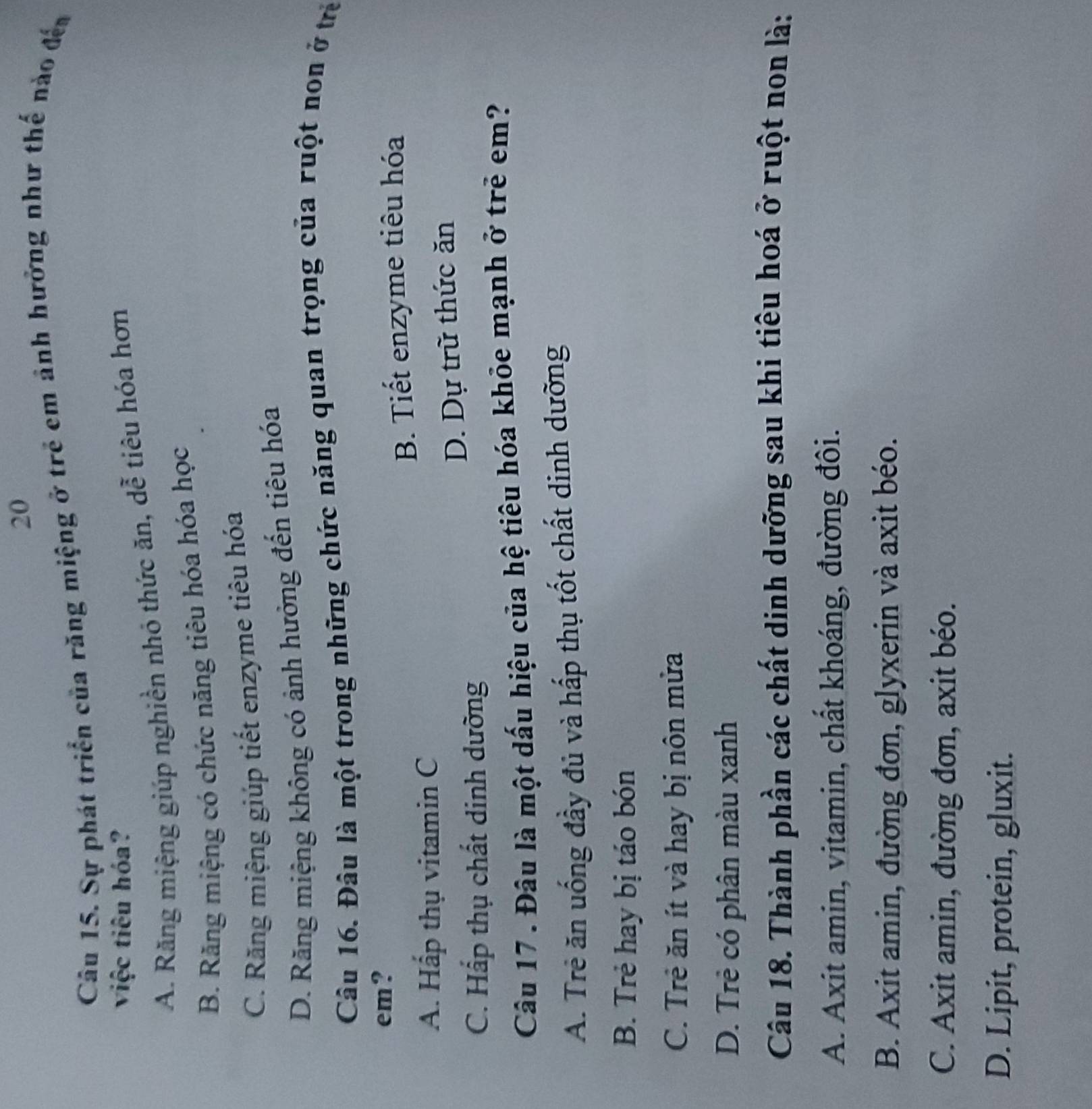 Sự phát triển của răng miệng ở trẻ em ảnh hưởng như thế nào đến
việc tiêu hóa?
A. Răng miệng giúp nghiền nhỏ thức ăn, dễ tiêu hóa hơn
B. Răng miệng có chức năng tiêu hóa hóa học
C. Răng miệng giúp tiết enzyme tiêu hóa
D. Răng miệng không có ảnh hưởng đến tiêu hóa
Câu 16. Đâu là một trong những chức năng quan trọng của ruột non ở trẻ
em?
B. Tiết enzyme tiêu hóa
A. Hấp thụ vitamin C
C. Hấp thụ chất dinh dường D. Dự trữ thức ăn
Câu 17 . Đâu là một dấu hiệu của hệ tiêu hóa khỏe mạnh ở trẻ em?
A. Trẻ ăn uống đầy đủ và hấp thụ tốt chất dinh dưỡng
B. Trẻ hay bị táo bón
C. Trẻ ăn ít và hay bị nôn mửa
D. Trẻ có phân màu xanh
Câu 18. Thành phần các chất dinh dưỡng sau khi tiêu hoá ở ruột non là:
A. Axit amin, vitamin, chất khoáng, đường đôi.
B. Axit amin, đường đơn, glyxerin và axit béo.
C. Axit amin, đường đơn, axit béo.
D. Lipit, protein, gluxit.