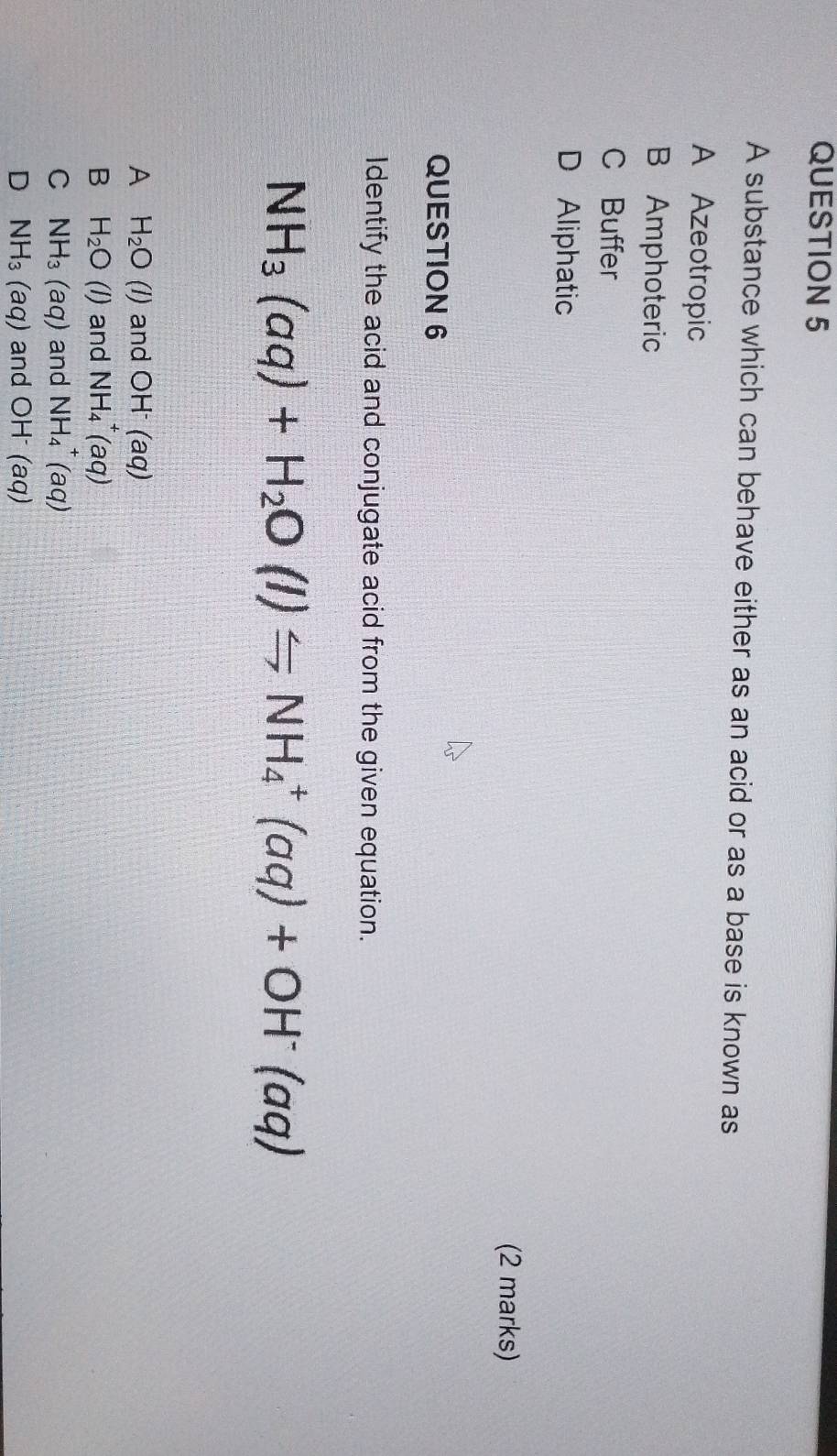 A substance which can behave either as an acid or as a base is known as
A Azeotropic
B Amphoteric
CBuffer
D Aliphatic
(2 marks)
QUESTION 6
Identify the acid and conjugate acid from the given equation.
NH_3(aq)+H_2O(l)Longleftrightarrow NH_4^(+(aq)+OH^-)(aq)
A H_2O(l) and OH^-(aq)
B H_2O(l) and NH_4^(+(aq)
C NH_3)(aq) and NH_4^(+(aq)
D NH_3)(aq) and OH^-(aq)