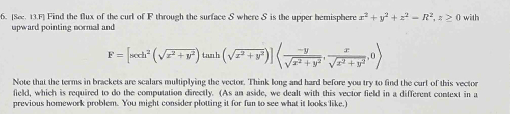 [Sec. 13.F] Find the flux of the curl of F through the surface S where S is the upper hemisphere x^2+y^2+z^2=R^2, z≥ 0 with
upward pointing normal and
F=[sec h^2(sqrt(x^2+y^2))tan h(sqrt(x^2+y^2))]langle  (-y)/sqrt(x^2+y^2) , x/sqrt(x^2+y^2) ,0rangle
Note that the terms in brackets are scalars multiplying the vector. Think long and hard before you try to find the curl of this vector
field, which is required to do the computation directly. (As an aside, we dealt with this vector field in a different context in a
previous homework problem. You might consider plotting it for fun to see what it looks like.)