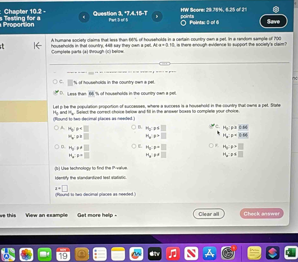 Chapter 10.2 - Question 3, *7.4.15-T > HW Score: 29.76%, 6.25 of 21
s Testing for a Part 3 of 5 points
Proportion Points: 0 of 6 Save
A humane society claims that less than 66% of households in a certain country own a pet. In a random sample of 700
t households in that country, 448 say they own a pet. At alpha =0.10 , is there enough evidence to support the society's claim?
Complete parts (a) through (c) below.
nc
C. % of households in the country own a pet.
D. Less than 66 % of households in the country own a pet.
Let p be the population proportion of successes, where a success is a household in the country that owns a pet. State
H_0 and H_a , Select the correct choice below and fill in the answer boxes to complete your choice.
(Round to two decimal places as needed.)
C.
B. H_0:p≤ □ H_0:p≥ 0.66
A. H_0:p H_a:p>□
H_a:p≥ □
H_a:p<0.66
E.
F,
D. H_0:p!= □ H_0:p=□ H_0:p>□
H_a:p=□
H_a:p!= □
H_a:p≤ □
(b) Use technology to find the P -value.
Identify the standardized test statistic.
z=□
(Round to two decimal places as needed.)
ve this View an example Get more help Clear all Check answer
NOV
19
X