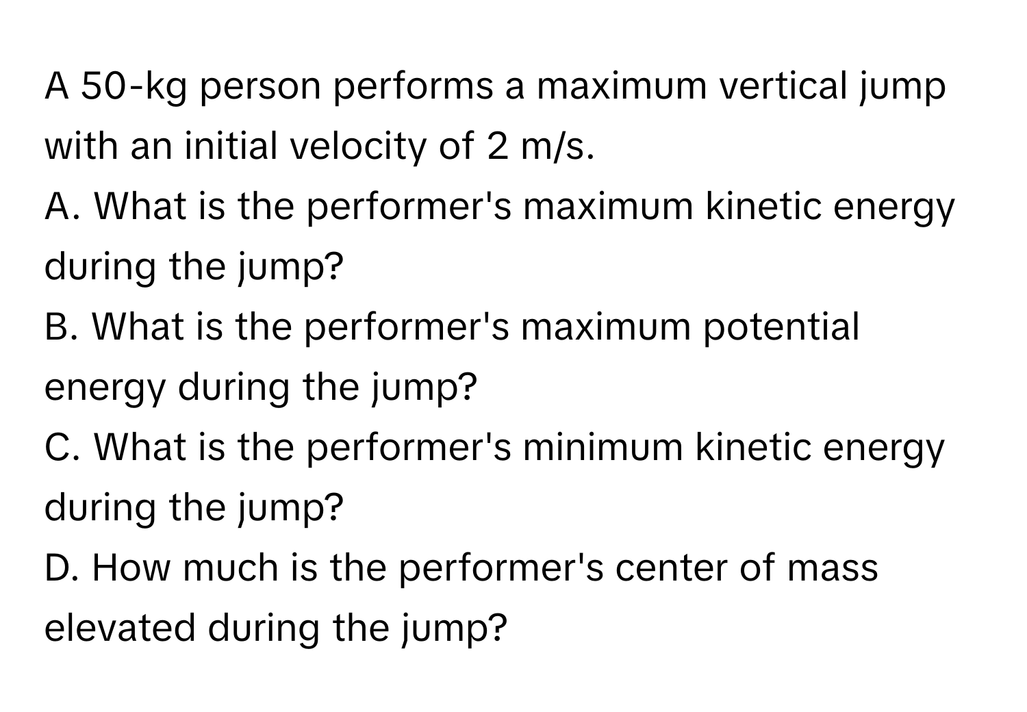 A 50-kg person performs a maximum vertical jump with an initial velocity of 2 m/s.
A. What is the performer's maximum kinetic energy during the jump?
B. What is the performer's maximum potential energy during the jump?
C. What is the performer's minimum kinetic energy during the jump?
D. How much is the performer's center of mass elevated during the jump?