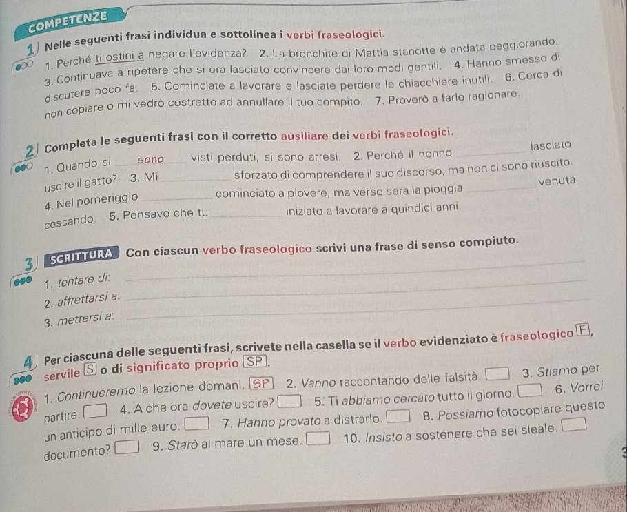 CoMPEtENZE
Nelle seguenti frasi individua e sottolínea i verbi fraseologici.
1. Perché ti ostini a negare l'evidenza? 2. La bronchite di Mattia stanotte è andata peggiorando
3. Continuava a ripetere che si era lasciato convincere dai loro modi gentili. 4. Hanno smesso di
discutere poco fa. 5. Cominciate a lavorare e lasciate perdere le chiacchiere inutili. 6. Cerca d
non copiare o mi vedrò costretto ad annullare il tuo compito. 7. Proverò a farlo ragionare
2  Completa le seguenti frasi con il corretto ausiliare dei verbi fraseologici._
1. Quando si _sono_ visti perduti, si sono arresi. 2. Perché il nonno lasciato
uscire il gatto? 3. Mi_
sforzato di comprendere il suo discorso, ma non ci sono riuscito.
cominciato a piovere, ma verso sera la pioggia _venuta
4. Nel pomeriggio_
cessando 5. Pensavo che tu _iniziato a lavorare a quindici anni.
3 SCRITTURA  Con ciascun verbo fraseologico scrivi una frase di senso compiuto.
1. tentare di:_
2. affrettarsi a:_
3. mettersi a:
4 ) Per ciascuna delle seguenti frasi, scrivete nella casella se il verbo evidenziato è fraseologico E,
servile S o di significato proprio SP.
1. Continueremo la lezione domani. [SP 2. Vanno raccontando delle falsità. 3. Stiamo per
4. A che ora dovete uscire? 5: Ti abbiamo cercato tutto il giorno. 6. Vorrei
a partire.
un anticipo di mille euro. 7. Hanno provato a distrarlo. 8. Possiamo fotocopiare questo
documento? 9. Starò al mare un mese. 10. Insisto a sostenere che sei sleale.