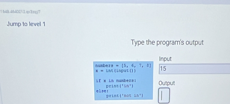 1648,464021 2.0* 3 zqy7 
Jump to level 1 
Type the program's output 
Input 
numbers =[5,6,7,8] 15
x=int (input () ) 
if* in numbers: Output 
print('in') 
else: 
print ('not in')