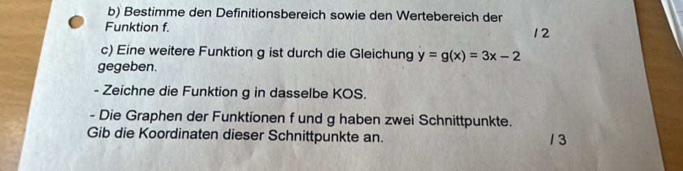 Bestimme den Definitionsbereich sowie den Wertebereich der 
Funktion f. 
12 
c) Eine weitere Funktion g ist durch die Gleichung y=g(x)=3x-2
gegeben. 
- Zeichne die Funktion g in dasselbe KOS. 
- Die Graphen der Funktionen f und g haben zwei Schnittpunkte. 
Gib die Koordinaten dieser Schnittpunkte an. 1 3