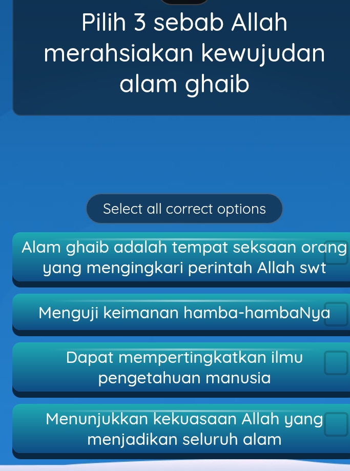 Pilih 3 sebab Allah
merahsiakan kewujudan
alam ghaib
Select all correct options
Alam ghaib adalah tempat seksaan orang
yang mengingkari perintah Allah swt
Menguji keimanan hamba-hambaNya
Dapat mempertingkatkan ilmu
pengetahuan manusia
Menunjukkan kekuasaan Allah yang
menjadikan seluruh alam