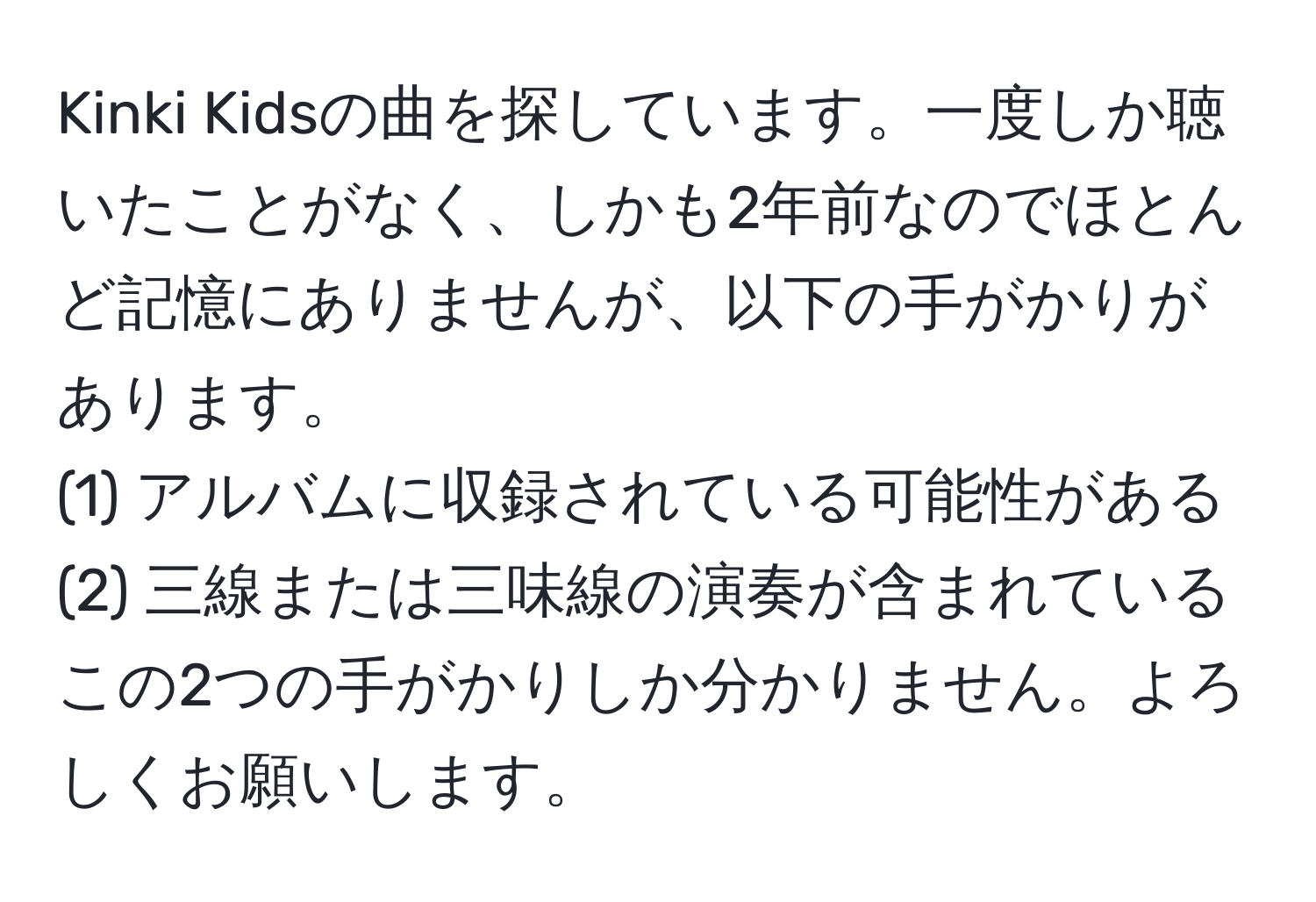 Kinki Kidsの曲を探しています。一度しか聴いたことがなく、しかも2年前なのでほとんど記憶にありませんが、以下の手がかりがあります。  
(1) アルバムに収録されている可能性がある  
(2) 三線または三味線の演奏が含まれている  
この2つの手がかりしか分かりません。よろしくお願いします。