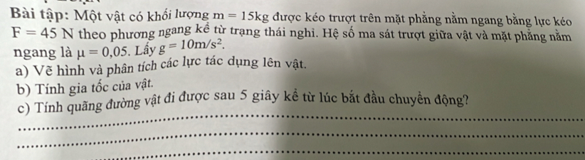 Bài tập: Một vật có khối lượng m=15kg được kéo trượt trên mặt phẳng nằm ngang bằng lực kéo
F=45N theo phương ngang kê từ trạng thái nghi. Hệ số ma sát trượt giữa vật và mặt phẳng năm 
ngang là mu =0,05. Lấy g=10m/s^2. 
a) Về hình và phân tích các lực tác dụng lên vật. 
b) Tính gia tốc của vật. 
_ 
c) Tính quãng đường vật đi được sau 5 giây kể từ lúc bắt đầu chuyển động? 
_ 
_