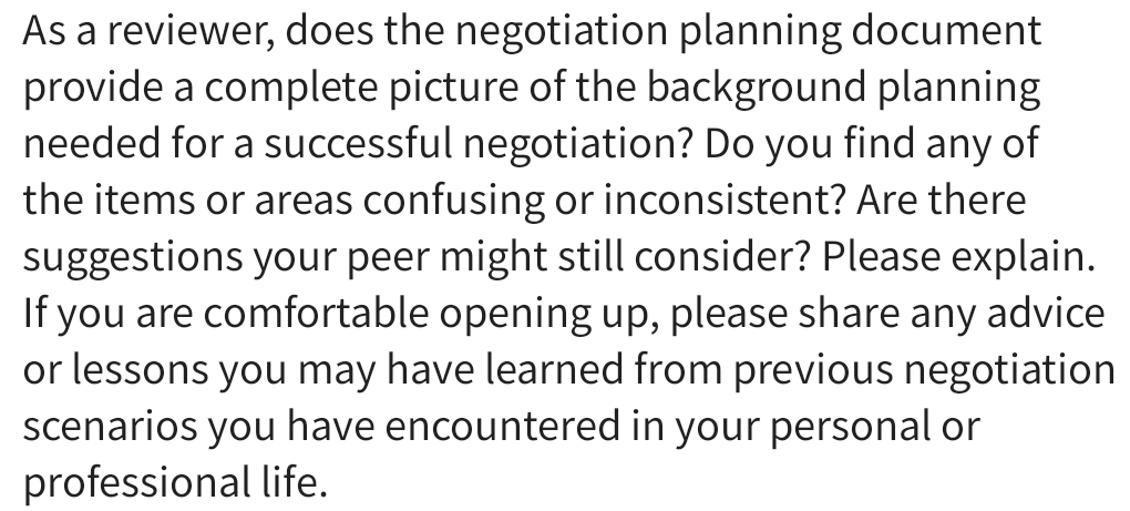 As a reviewer, does the negotiation planning document 
provide a complete picture of the background planning 
needed for a successful negotiation? Do you find any of 
the items or areas confusing or inconsistent? Are there 
suggestions your peer might still consider? Please explain. 
If you are comfortable opening up, please share any advice 
or lessons you may have learned from previous negotiation 
scenarios you have encountered in your personal or 
professional life.