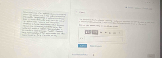 of 1 
* Gonee ) Cantes ( Souds Sn 
Part A 
Water softeners often replace calcium ions in hard 
water with sodium ions. Since sodium compounds 
are sofuble, the presence of sodium iors in wate 
does not cause the white, scaly residues caused How many liters of softened waser, contairing a sodium concontration af I 5.2* 10^(-2)
by calcium ions. Iowever, calcium is more to be consumed to exceed the FDA recommondation? (Assume a eater disty off 1.0 s/mL ) % sadun by mes, hos=
benelicial to human health than sodium because Expeess your answer using two sigsificant ligures. 
calcium is a necessary part off the human diet, 
while high levels of sodium intake are linked to 
Drug Administration (FDA) increaves in blood pressure. The U.S. Food and 
AX 
ingest less than 2 4 i of sodium per day. recommends that adults 
?
V=
L 
Submit Request Ansovn 
Provide Feedback